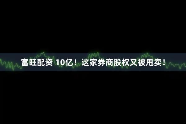 富旺配资 10亿！这家券商股权又被甩卖！