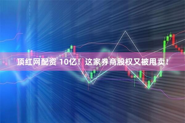 顶红网配资 10亿！这家券商股权又被甩卖！