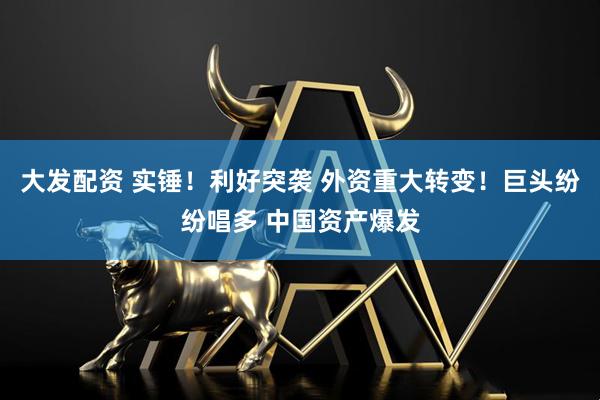 大发配资 实锤！利好突袭 外资重大转变！巨头纷纷唱多 中国资产爆发