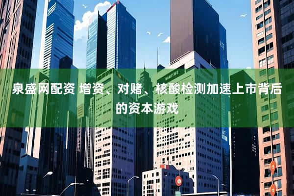 泉盛网配资 增资、对赌、核酸检测加速上市背后的资本游戏