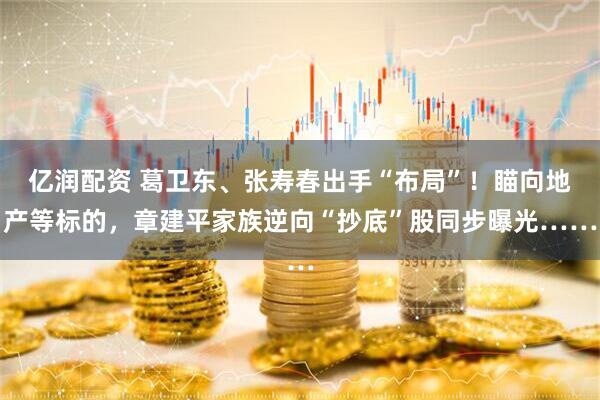 亿润配资 葛卫东、张寿春出手“布局”！瞄向地产等标的，章建平家族逆向“抄底”股同步曝光……