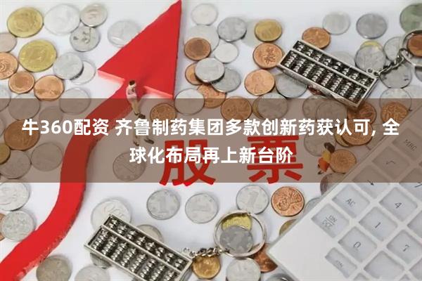 牛360配资 齐鲁制药集团多款创新药获认可, 全球化布局再上新台阶