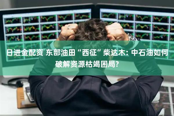 日进金配资 东部油田“西征”柴达木: 中石油如何破解资源枯竭困局?