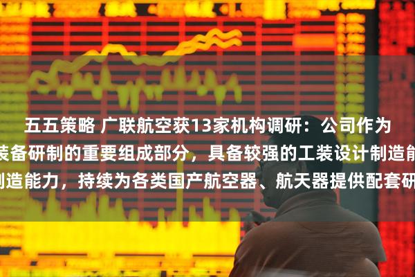 五五策略 广联航空获13家机构调研：公司作为国内航空航天大型工艺装备研制的重要组成部分，具备较强的工装设计制造能力，持续为各类国产航空器、航天器提供配套研制服务（附调研问答）