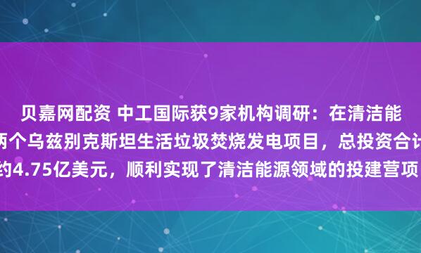 贝嘉网配资 中工国际获9家机构调研：在清洁能源领域，公司拟投资两个乌兹别克斯坦生活垃圾焚烧发电项目，总投资合计约4.75亿美元，顺利实现了清洁能源领域的投建营项目落地落实（附调研问答）
