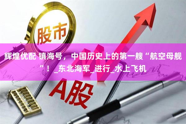辉煌优配 镇海号，中国历史上的第一艘“航空母舰”！_东北海军_进行_水上飞机