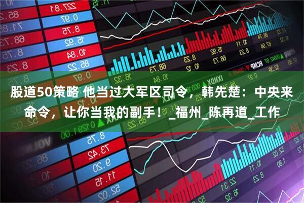股道50策略 他当过大军区司令，韩先楚：中央来命令，让你当我的副手！_福州_陈再道_工作