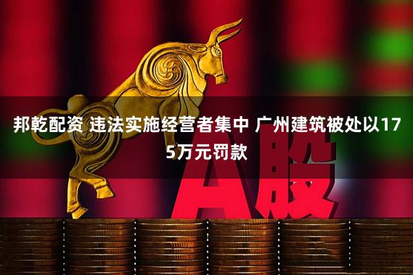 邦乾配资 违法实施经营者集中 广州建筑被处以175万元罚款