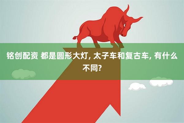 铭创配资 都是圆形大灯, 太子车和复古车, 有什么不同?