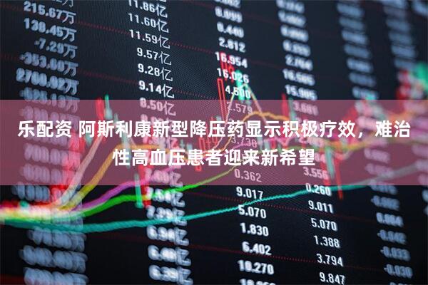 乐配资 阿斯利康新型降压药显示积极疗效，难治性高血压患者迎来新希望