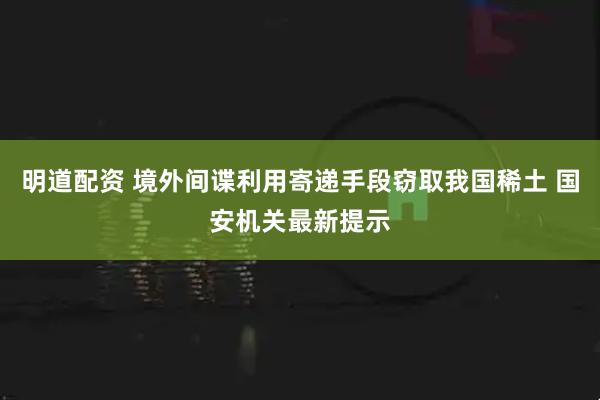 明道配资 境外间谍利用寄递手段窃取我国稀土 国安机关最新提示