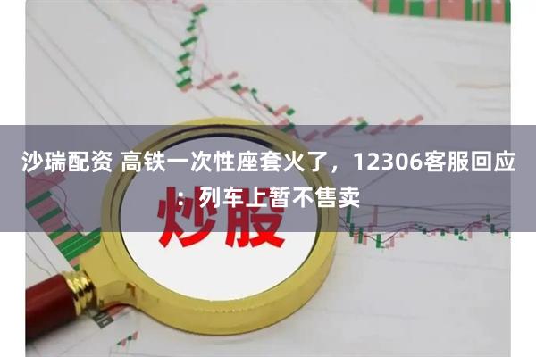沙瑞配资 高铁一次性座套火了，12306客服回应：列车上暂不售卖
