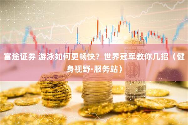 富途证券 游泳如何更畅快？世界冠军教你几招（健身视野·服务站）