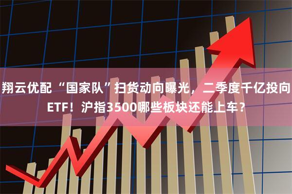 翔云优配 “国家队”扫货动向曝光，二季度千亿投向ETF！沪指3500哪些板块还能上车？