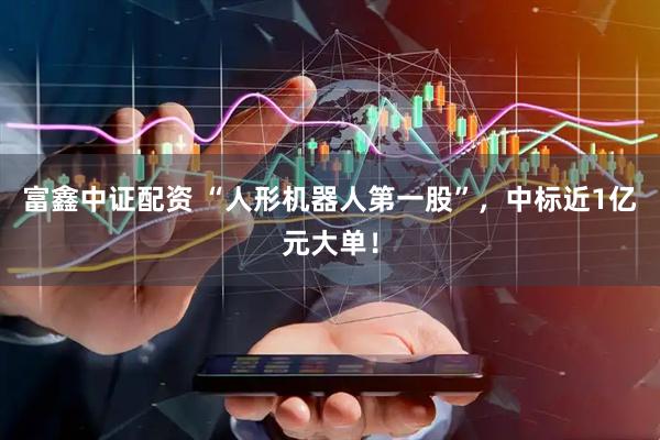 富鑫中证配资 “人形机器人第一股”，中标近1亿元大单！