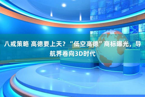 八戒策略 高德要上天？“低空高德”商标曝光，导航界卷向3D时代