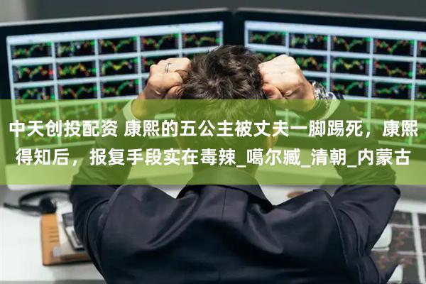 中天创投配资 康熙的五公主被丈夫一脚踢死，康熙得知后，报复手段实在毒辣_噶尔臧_清朝_内蒙古