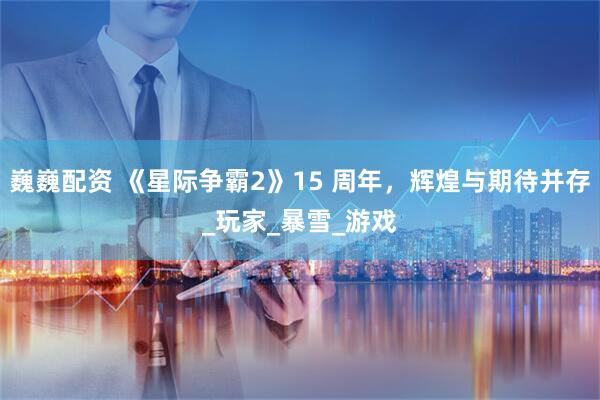 巍巍配资 《星际争霸2》15 周年，辉煌与期待并存_玩家_暴雪_游戏