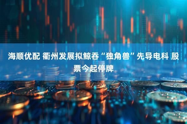 海顺优配 衢州发展拟鲸吞“独角兽”先导电科 股票今起停牌