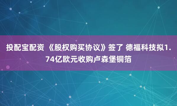 投配宝配资 《股权购买协议》签了 德福科技拟1.74亿欧元收购卢森堡铜箔