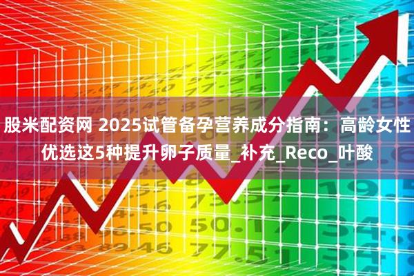 股米配资网 2025试管备孕营养成分指南：高龄女性优选这5种提升卵子质量_补充_Reco_叶酸