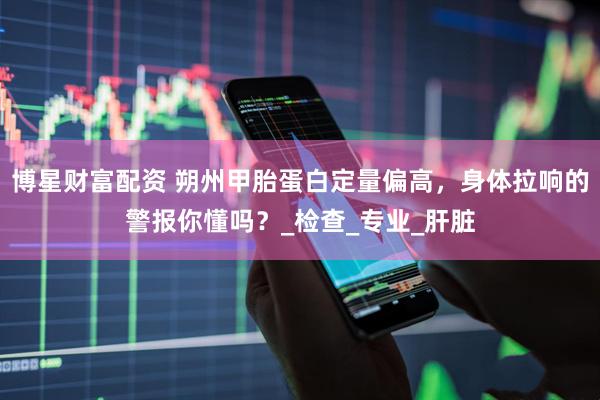 博星财富配资 朔州甲胎蛋白定量偏高，身体拉响的警报你懂吗？_检查_专业_肝脏