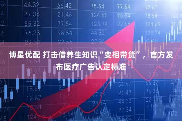 博星优配 打击借养生知识“变相带货”，官方发布医疗广告认定标准