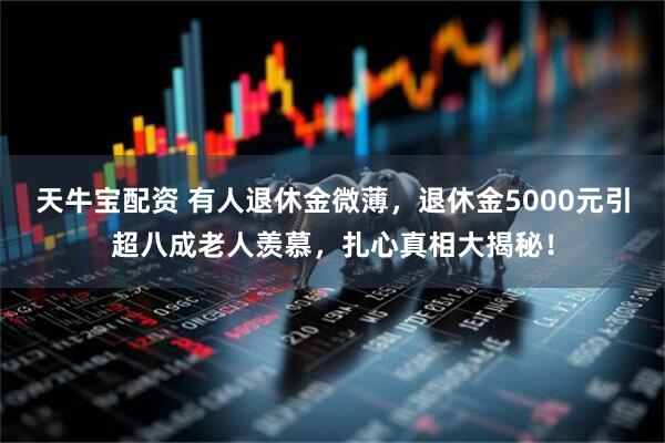 天牛宝配资 有人退休金微薄，退休金5000元引超八成老人羡慕，扎心真相大揭秘！