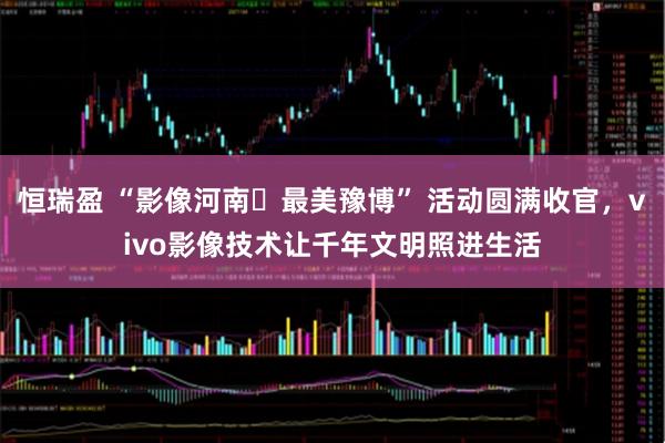 恒瑞盈 “影像河南・最美豫博” 活动圆满收官，vivo影像技术让千年文明照进生活