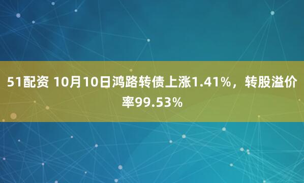 51配资 10月10日鸿路转债上涨1.41%，转股溢价率99.53%