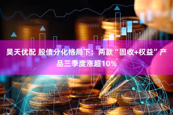 昊天优配 股债分化格局下：两款“固收+权益”产品三季度涨超10%