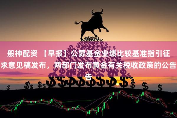 般神配资 【早报】公募基金业绩比较基准指引征求意见稿发布，两部门发布黄金有关税收政策的公告