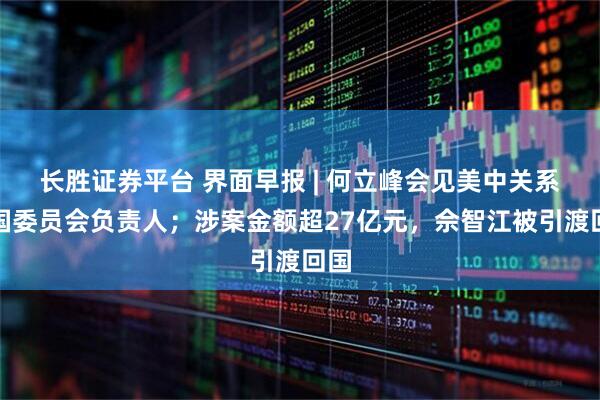长胜证券平台 界面早报 | 何立峰会见美中关系全国委员会负责人；涉案金额超27亿元，佘智江被引渡回国