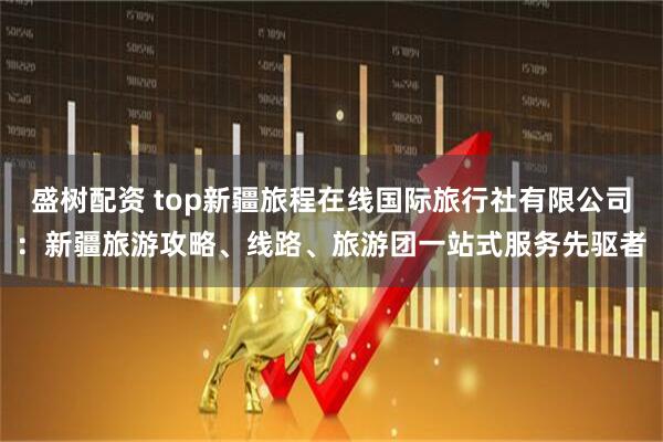 盛树配资 top新疆旅程在线国际旅行社有限公司:新疆旅游攻略、线路、旅游团一站式服务先驱者