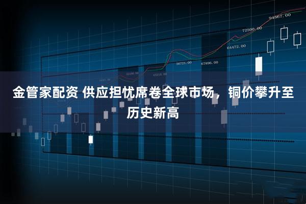 金管家配资 供应担忧席卷全球市场,铜价攀升至历史新高
