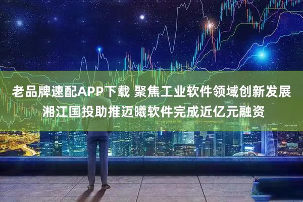 老品牌速配APP下载 聚焦工业软件领域创新发展 湘江国投助推迈曦软件完成近亿元融资