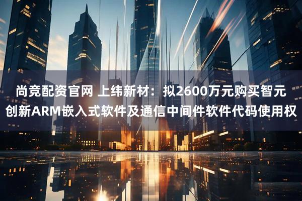 尚竞配资官网 上纬新材:拟2600万元购买智元创新ARM嵌入式软件及通信中间件软件代码使用权