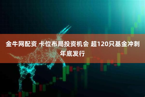 金牛网配资 卡位布局投资机会 超120只基金冲刺年底发行