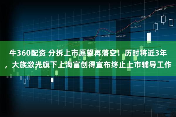 牛360配资 分拆上市愿望再落空！历时将近3年，大族激光旗下上海富创得宣布终止上市辅导工作