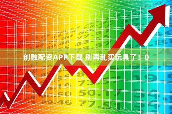 创融配资APP下载 别再乱买玩具了！0