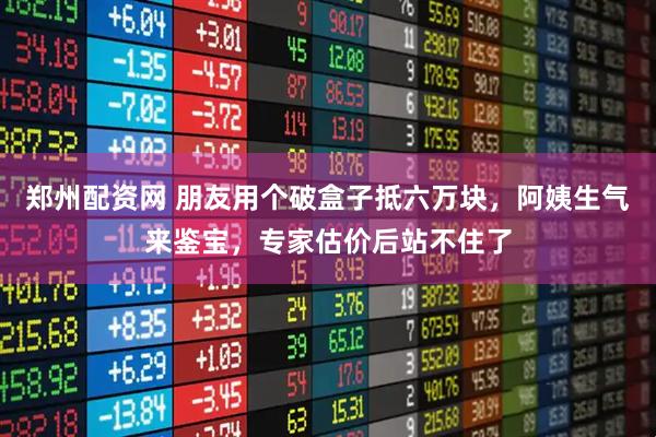 郑州配资网 朋友用个破盒子抵六万块,阿姨生气来鉴宝,专家估价后站不住了