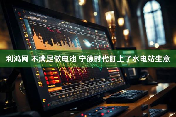 利鸿网 不满足做电池 宁德时代盯上了水电站生意