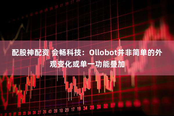 配股神配资 会畅科技：Ollobot并非简单的外观变化或单一功能叠加