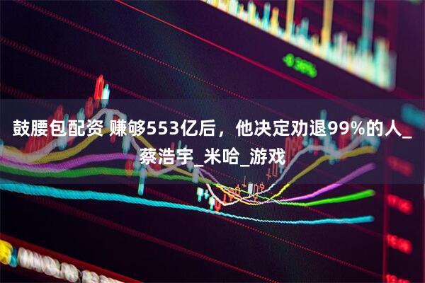 鼓腰包配资 赚够553亿后，他决定劝退99%的人_蔡浩宇_米哈_游戏