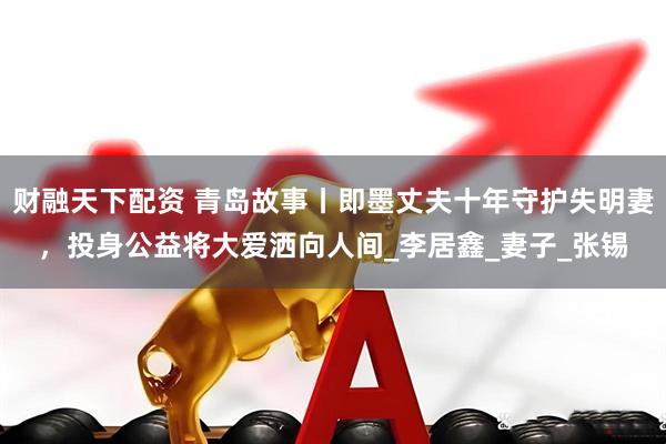 财融天下配资 青岛故事丨即墨丈夫十年守护失明妻，投身公益将大爱洒向人间_李居鑫_妻子_张锡