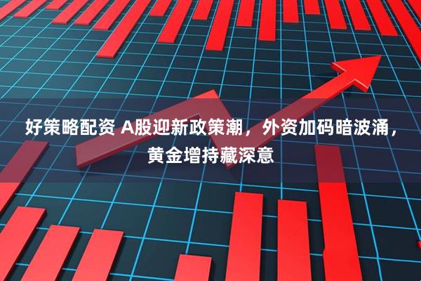 好策略配资 A股迎新政策潮，外资加码暗波涌，黄金增持藏深意