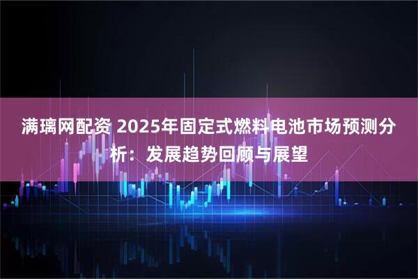 满璃网配资 2025年固定式燃料电池市场预测分析：发展趋势回顾与展望